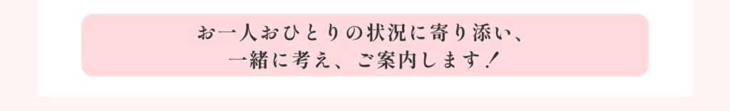 お一人おひとりの状況に寄り添い、一緒に考え、ご案内します！