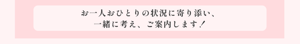 お一人おひとりの状況に寄り添い、一緒に考え、ご案内します!